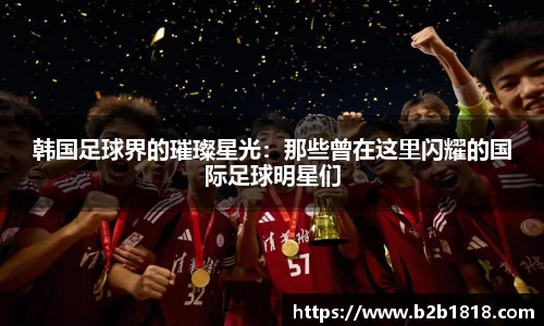 韩国足球界的璀璨星光：那些曾在这里闪耀的国际足球明星们