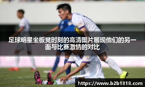 足球明星坐板凳时刻的高清图片展现他们的另一面与比赛激情的对比